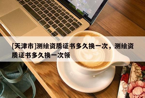 [天津市]测绘资质证书多久换一次，测绘资质证书多久换一次领