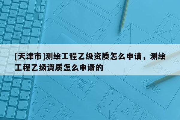 [天津市]测绘工程乙级资质怎么申请，测绘工程乙级资质怎么申请的