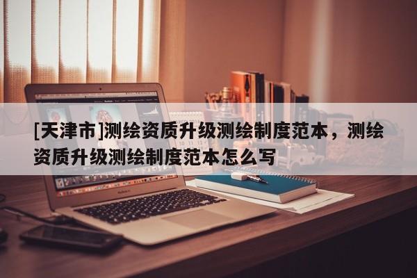 [天津市]测绘资质升级测绘制度范本，测绘资质升级测绘制度范本怎么写
