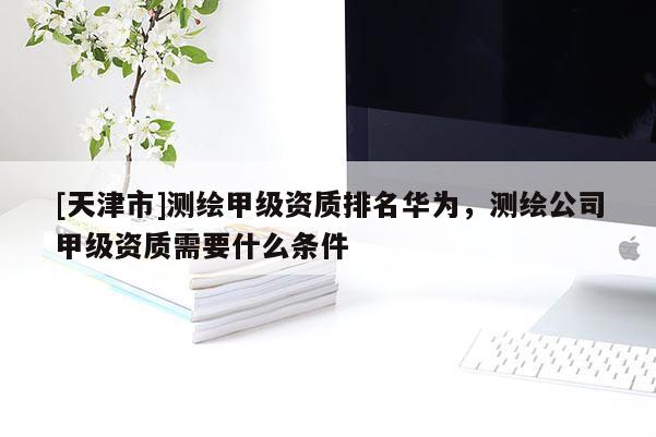 [天津市]测绘甲级资质排名华为，测绘公司甲级资质需要什么条件
