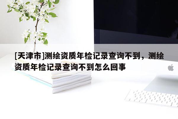 [天津市]测绘资质年检记录查询不到，测绘资质年检记录查询不到怎么回事