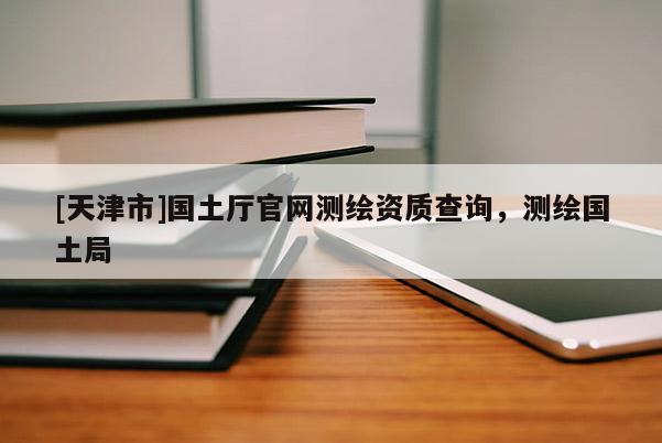 [天津市]国土厅官网测绘资质查询，测绘国土局