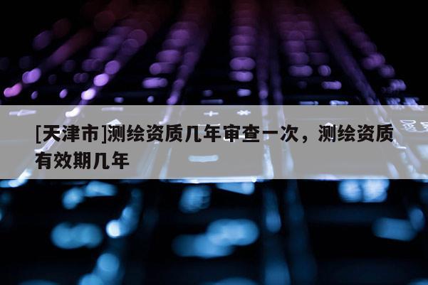 [天津市]测绘资质几年审查一次，测绘资质有效期几年