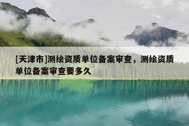 [天津市]测绘资质单位备案审查，测绘资质单位备案审查要多久
