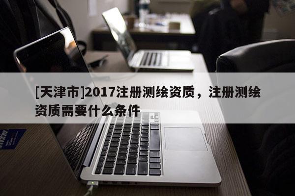 [天津市]2017注册测绘资质，注册测绘资质需要什么条件