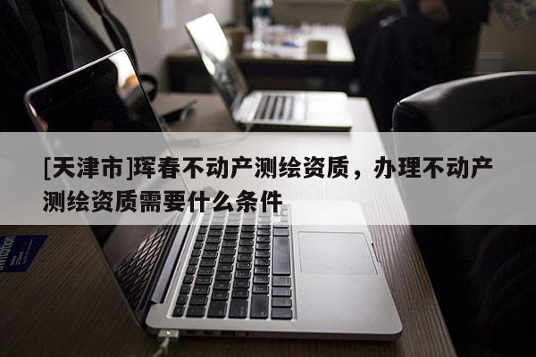 [天津市]珲春不动产测绘资质，办理不动产测绘资质需要什么条件