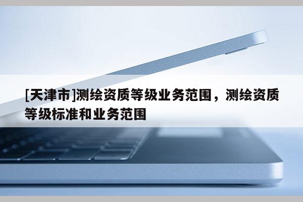[天津市]测绘资质等级业务范围，测绘资质等级标准和业务范围