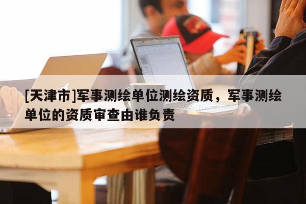 [天津市]军事测绘单位测绘资质，军事测绘单位的资质审查由谁负责
