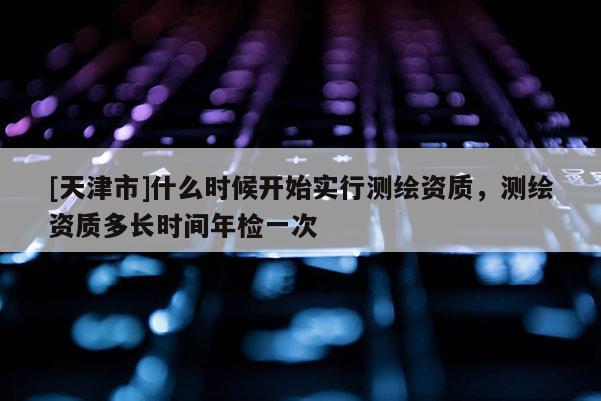 [天津市]什么时候开始实行测绘资质，测绘资质多长时间年检一次