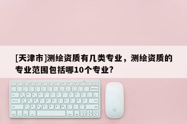 [天津市]测绘资质有几类专业，测绘资质的专业范围包括哪10个专业?