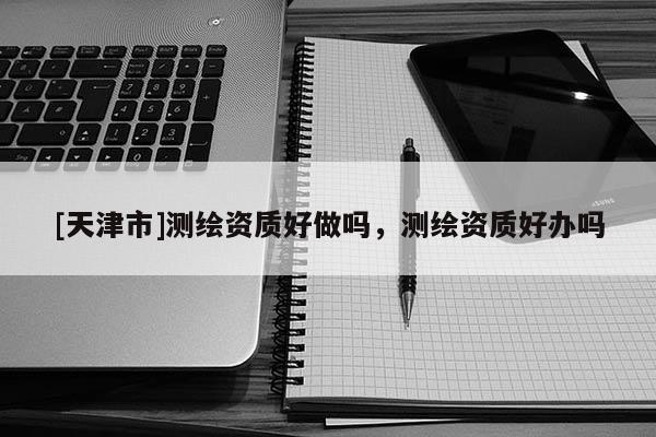 [天津市]测绘资质好做吗，测绘资质好办吗