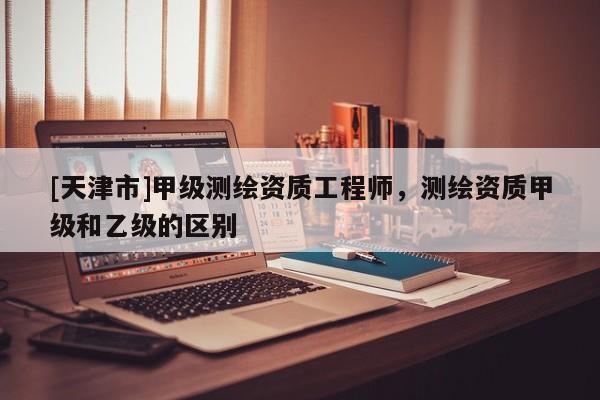 [天津市]甲级测绘资质工程师，测绘资质甲级和乙级的区别