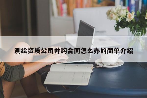 测绘资质公司并购合同怎么办的简单介绍