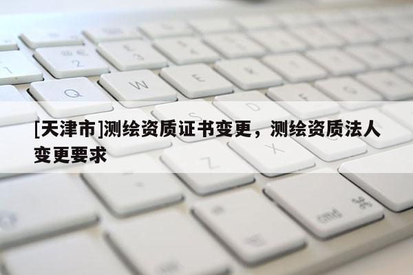[天津市]测绘资质证书变更，测绘资质法人变更要求