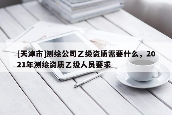 [天津市]测绘公司乙级资质需要什么，2021年测绘资质乙级人员要求