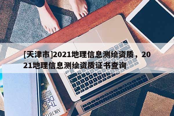 [天津市]2021地理信息测绘资质，2021地理信息测绘资质证书查询