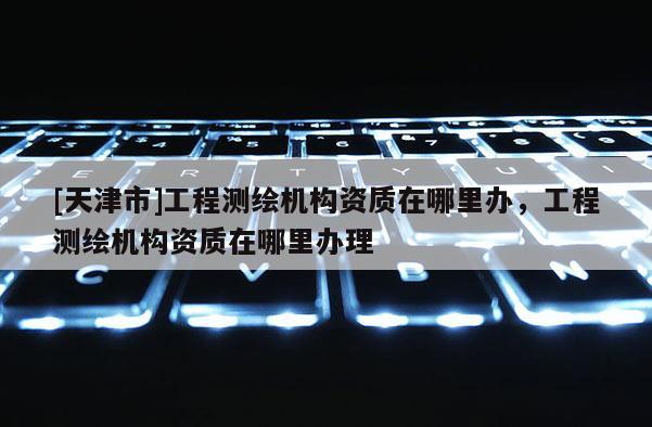 [天津市]工程测绘机构资质在哪里办，工程测绘机构资质在哪里办理