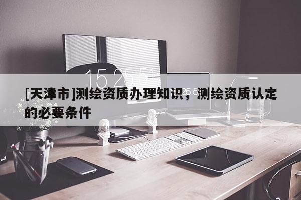 [天津市]测绘资质办理知识，测绘资质认定的必要条件