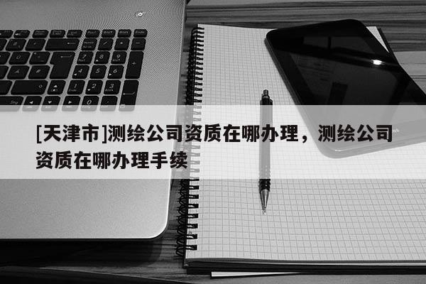 [天津市]测绘公司资质在哪办理，测绘公司资质在哪办理手续