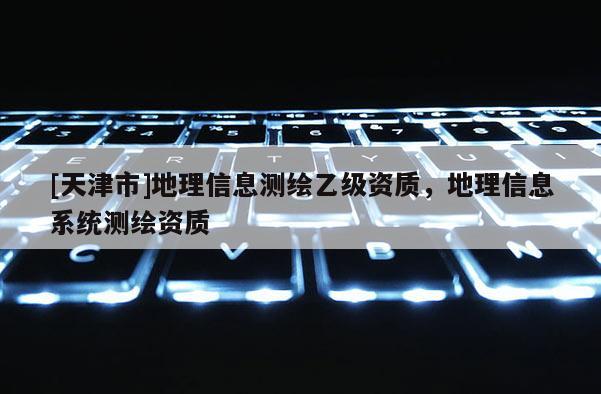[天津市]地理信息测绘乙级资质，地理信息系统测绘资质