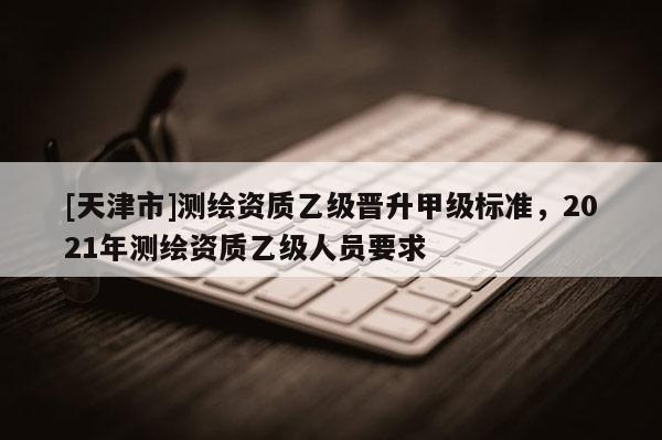 [天津市]测绘资质乙级晋升甲级标准，2021年测绘资质乙级人员要求