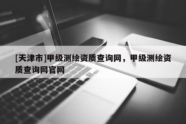 [天津市]甲级测绘资质查询网，甲级测绘资质查询网官网