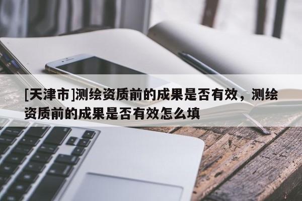 [天津市]测绘资质前的成果是否有效，测绘资质前的成果是否有效怎么填