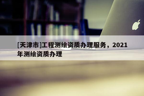 [天津市]工程测绘资质办理服务，2021年测绘资质办理