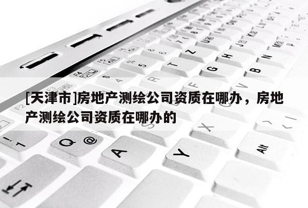 [天津市]房地产测绘公司资质在哪办，房地产测绘公司资质在哪办的