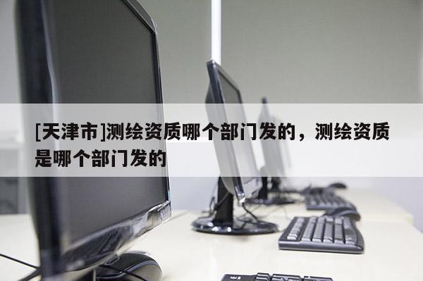 [天津市]测绘资质哪个部门发的，测绘资质是哪个部门发的