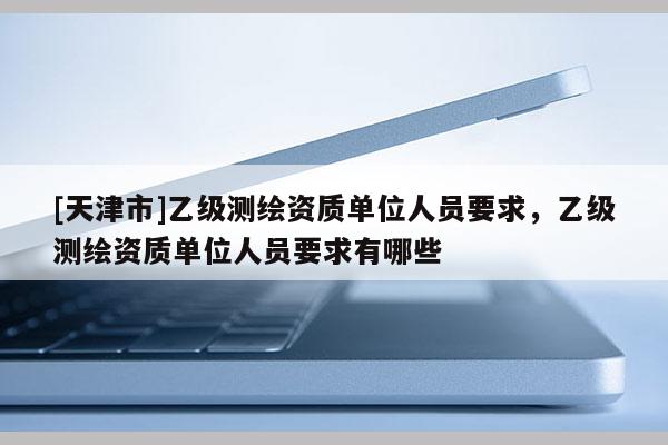 [天津市]乙级测绘资质单位人员要求，乙级测绘资质单位人员要求有哪些