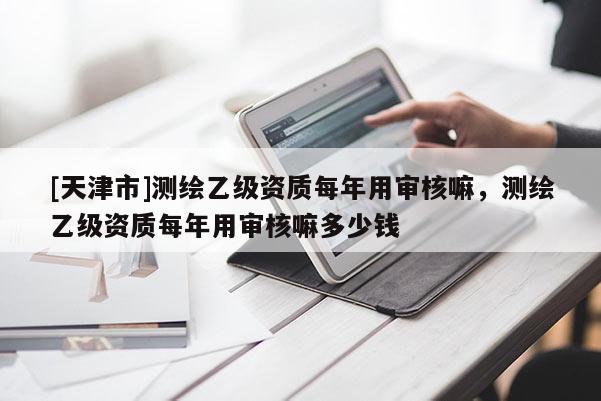 [天津市]测绘乙级资质每年用审核嘛，测绘乙级资质每年用审核嘛多少钱