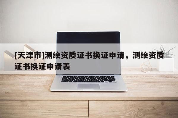 [天津市]测绘资质证书换证申请，测绘资质证书换证申请表