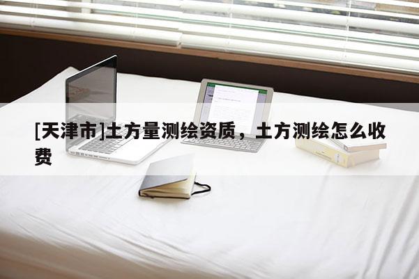 [天津市]土方量测绘资质，土方测绘怎么收费