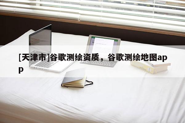 [天津市]谷歌测绘资质，谷歌测绘地图app