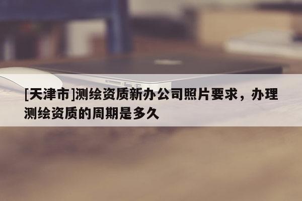 [天津市]测绘资质新办公司照片要求，办理测绘资质的周期是多久