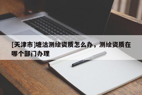 [天津市]塘沽测绘资质怎么办，测绘资质在哪个部门办理
