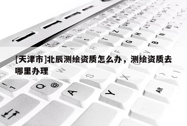 [天津市]北辰测绘资质怎么办，测绘资质去哪里办理