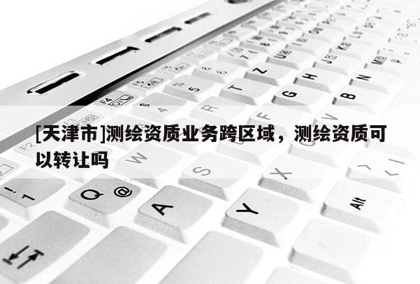 [天津市]测绘资质业务跨区域，测绘资质可以转让吗