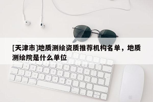 [天津市]地质测绘资质推荐机构名单，地质测绘院是什么单位