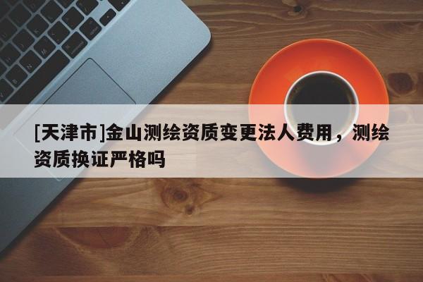 [天津市]金山测绘资质变更法人费用，测绘资质换证严格吗