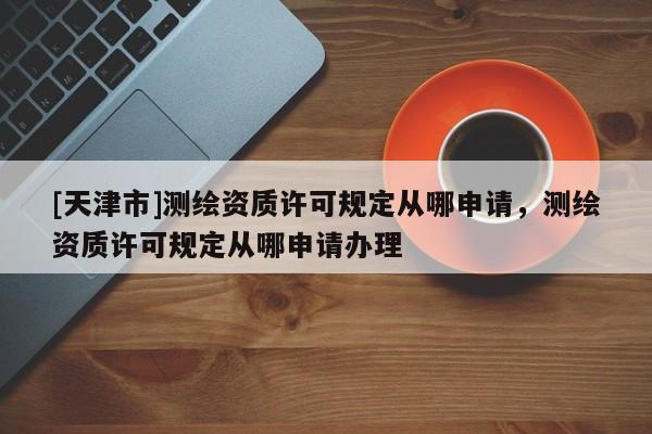[天津市]测绘资质许可规定从哪申请，测绘资质许可规定从哪申请办理