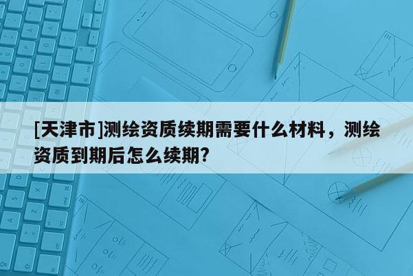 [天津市]测绘资质续期需要什么材料，测绘资质到期后怎么续期?