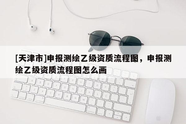 [天津市]申报测绘乙级资质流程图，申报测绘乙级资质流程图怎么画