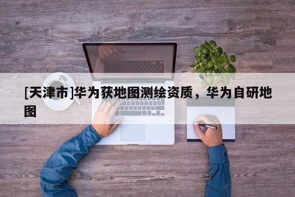 [天津市]华为获地图测绘资质，华为自研地图