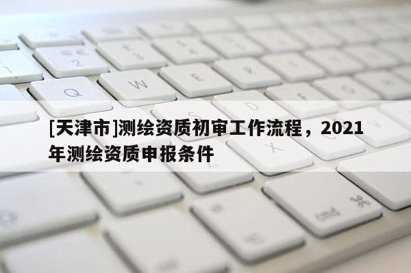 [天津市]测绘资质初审工作流程，2021年测绘资质申报条件