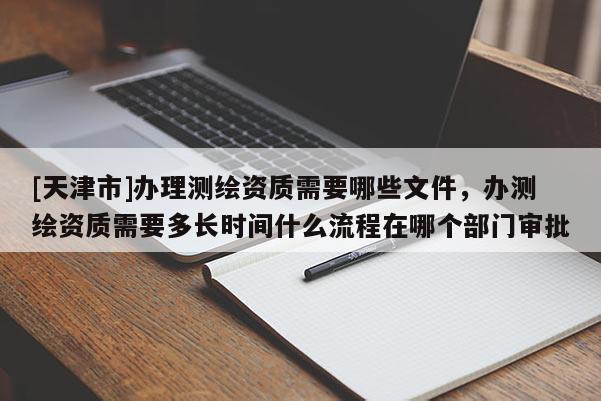 [天津市]办理测绘资质需要哪些文件，办测绘资质需要多长时间什么流程在哪个部门审批