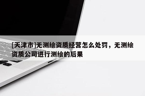 [天津市]无测绘资质经营怎么处罚，无测绘资质公司进行测绘的后果