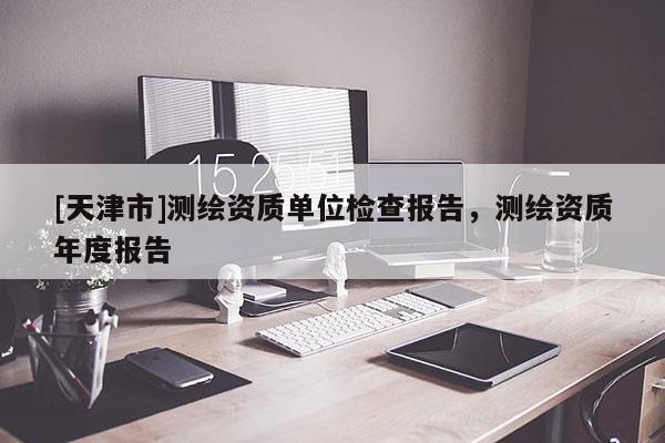 [天津市]测绘资质单位检查报告，测绘资质年度报告