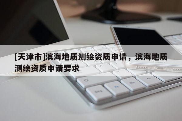 [天津市]滨海地质测绘资质申请，滨海地质测绘资质申请要求